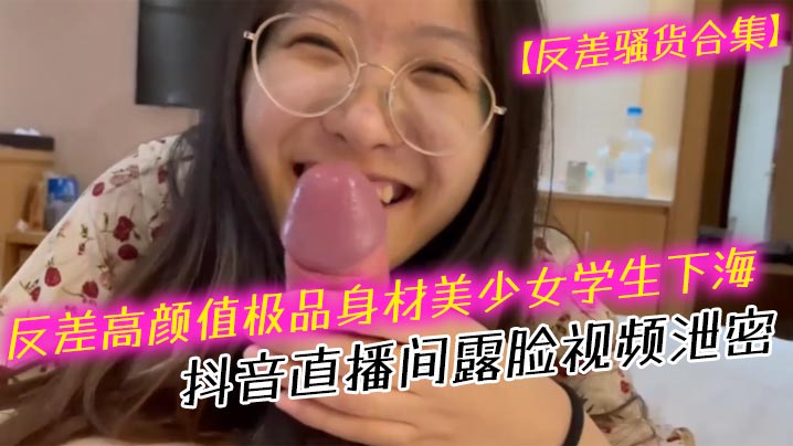 反差骚货！高颜值美少女学生抖音露脸，口爆深喉内射合集