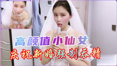 新婚小仙女被强制吞精，高颜值淫荡新娘狂咽浓精